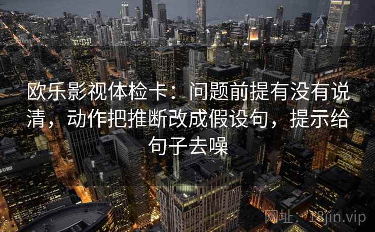欧乐影视体检卡:问题前提有没有说清,动作把推断改成假设句,提示给句子去噪