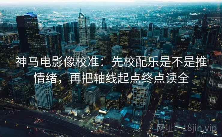 神马电影像校准：先校配乐是不是推情绪，再把轴线起点终点读全