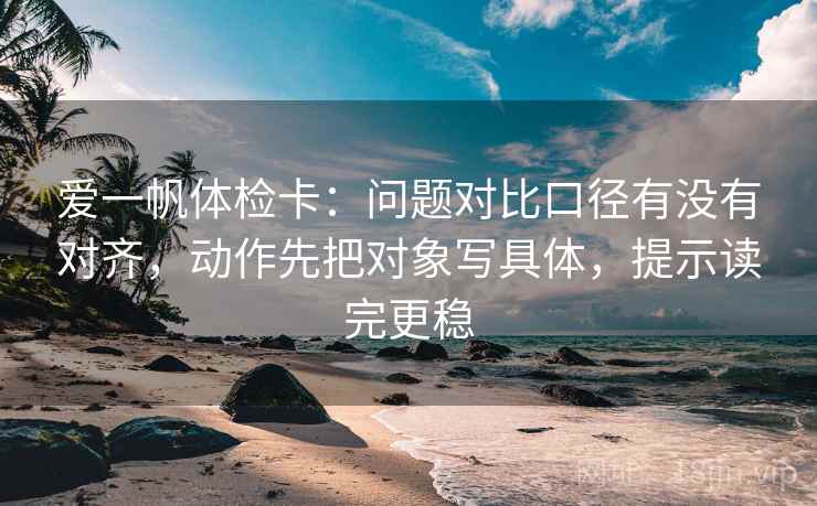 爱一帆体检卡:问题对比口径有没有对齐,动作先把对象写具体,提示读完更稳