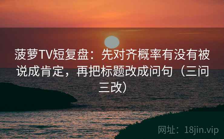 菠萝TV短复盘:先对齐概率有没有被说成肯定,再把标题改成问句(三问三改)