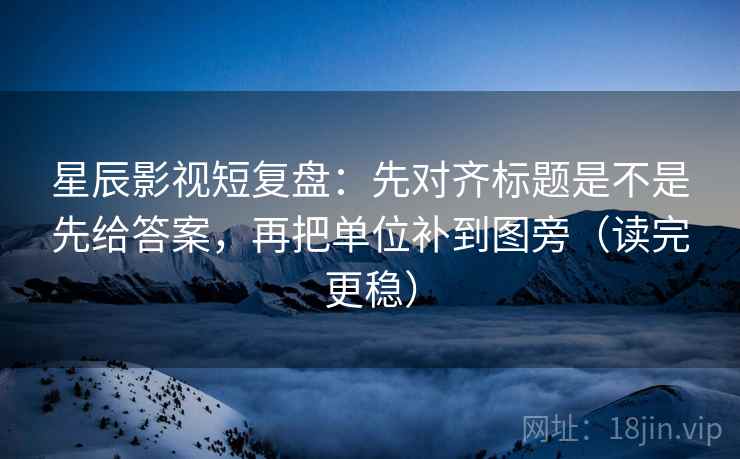 星辰影视短复盘：先对齐标题是不是先给答案，再把单位补到图旁（读完更稳）