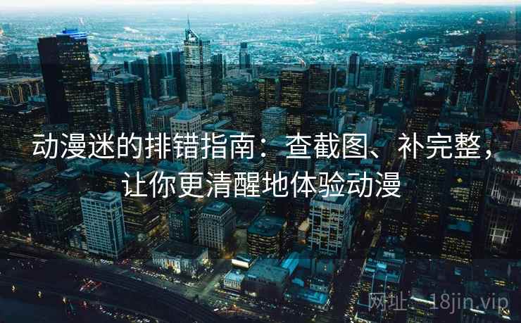 动漫迷的排错指南:查截图、补完整,让你更清醒地体验动漫